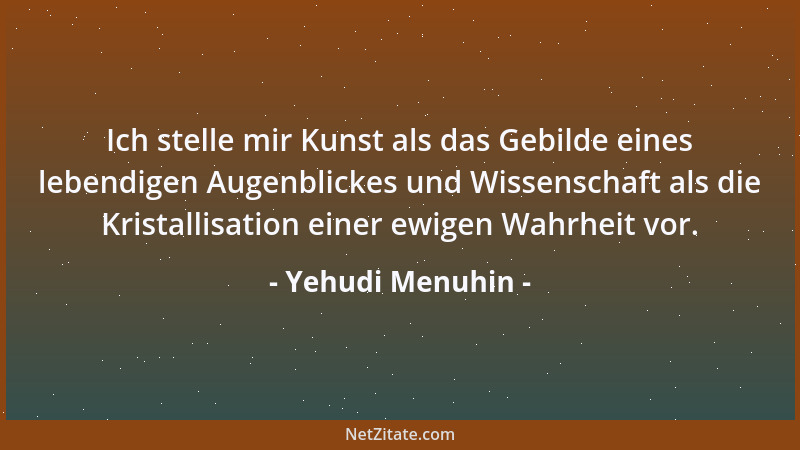 Yehudi Menuhin - Ich stelle mir Kunst als das Gebilde eines lebendigen Augenblickes und Wissenschaft als die Kristallisatio...
