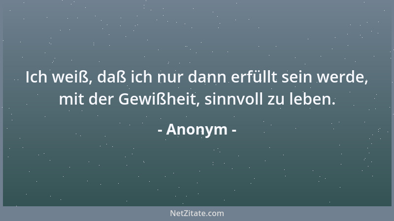 Anonym - Ich weiß, daß ich nur dann erfüllt sein werde, mit der Gewißheit, sinnvoll zu leben....