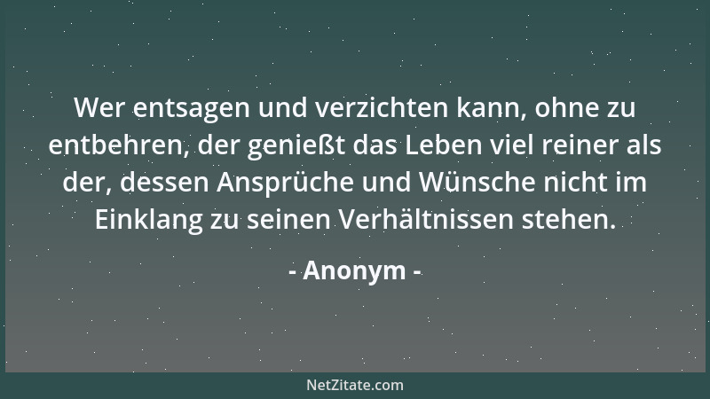 Anonym - Wer entsagen und verzichten kann, ohne zu entbehren, der genießt das Leben viel reiner als der, dessen Ansprüche u...