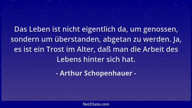 Arthur Schopenhauer - Das Leben ist nicht eigentlich da, um genossen, sondern um überstanden, abgetan zu werden. Ja, es ist...