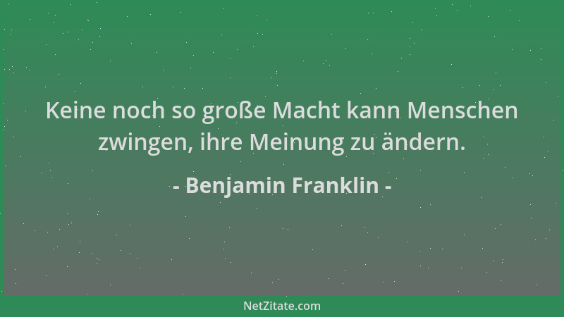 Benjamin Franklin - Keine noch so große Macht kann Menschen zwingen, ihre Meinung zu ändern....