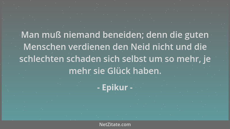 Epikur - Man muß niemand beneiden; denn die guten Menschen verdienen den Neid nicht und die schlechten schaden sich selbst...