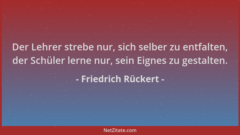 Friedrich Rückert - Der Lehrer strebe nur, sich selber zu entfalten, der Schüler lerne nur, sein Eignes zu gestalten....