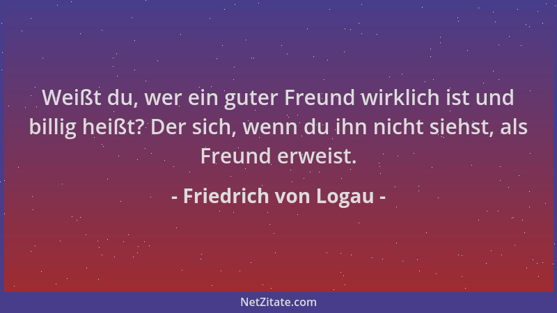 Friedrich von Logau - Weißt du, wer ein guter Freund wirklich ist und billig heißt? Der sich, wenn du ihn nicht siehst, als...