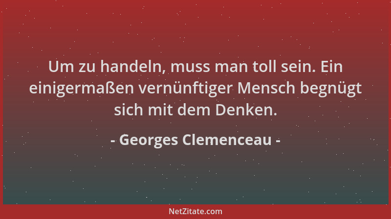 Georges Clemenceau - Um zu handeln, muss man toll sein. Ein einigermaßen vernünftiger Mensch begnügt sich mit dem Denken....