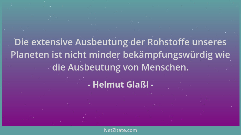 Helmut Glaßl - Die extensive Ausbeutung der Rohstoffe unseres Planeten ist nicht minder bekämpfungswürdig wie die Ausbeutun...