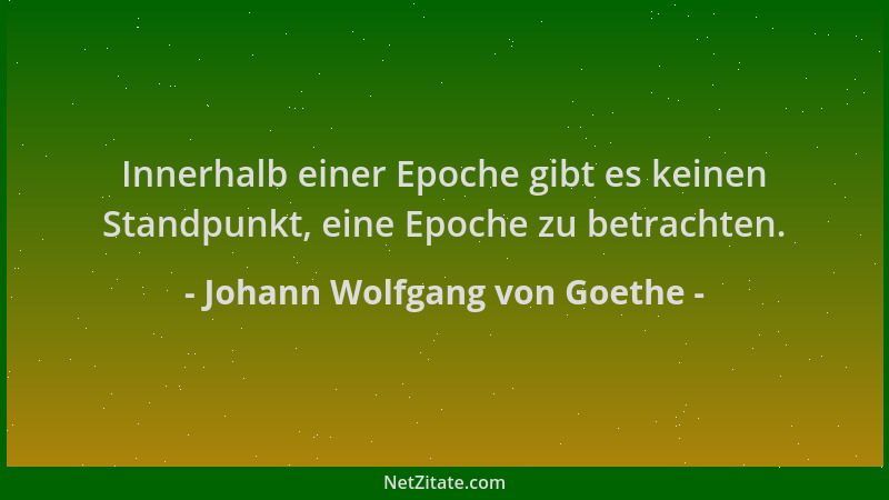 Johann Wolfgang von Goethe - Innerhalb einer Epoche gibt es keinen Standpunkt, eine Epoche zu betrachten....