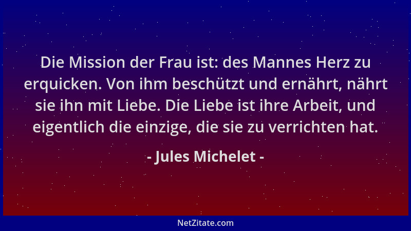 Jules Michelet - Die Mission der Frau ist: des Mannes Herz zu erquicken. Von ihm beschützt und ernährt, nährt sie ihn mit L...