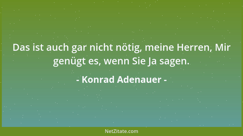 Konrad Adenauer - Das ist auch gar nicht nötig, meine Herren, Mir genügt es, wenn Sie Ja sagen....