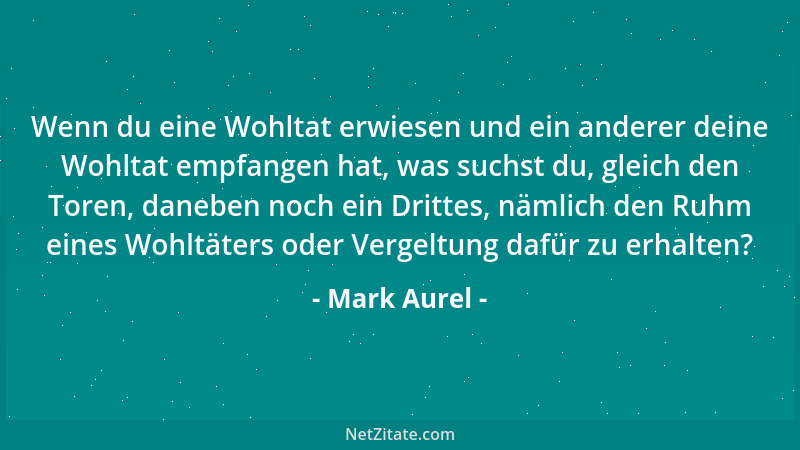 Mark Aurel - Wenn du eine Wohltat erwiesen und ein anderer deine Wohltat empfangen hat, was suchst du, gleich den Toren, da...