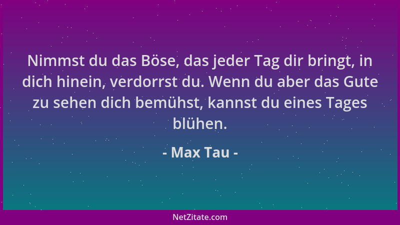 Max Tau - Nimmst du das Böse, das jeder Tag dir bringt, in dich hinein, verdorrst du. Wenn du aber das Gute zu sehen dich b...
