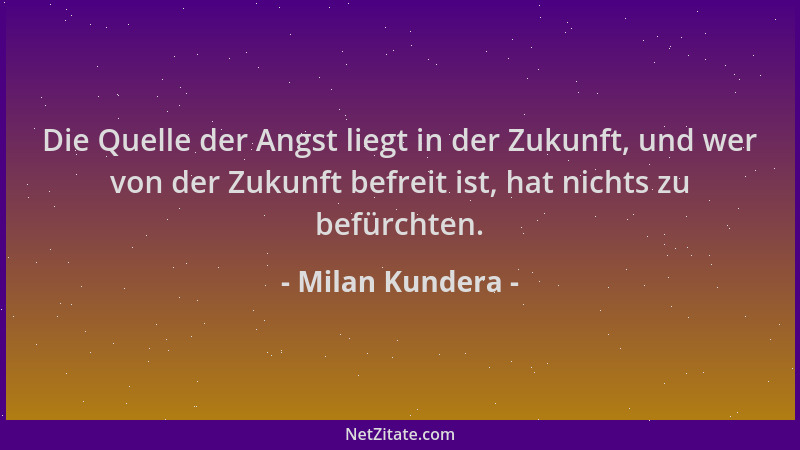 Milan Kundera - Die Quelle der Angst liegt in der Zukunft, und wer von der Zukunft befreit ist, hat nichts zu befürchten....