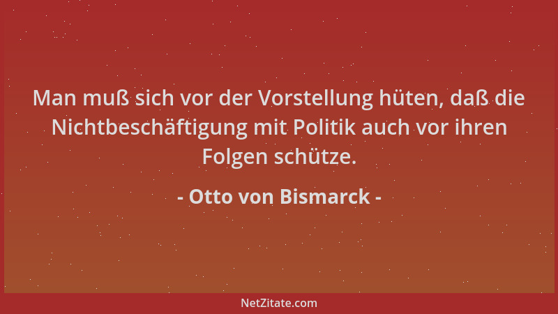 Otto von Bismarck - Man muß sich vor der Vorstellung hüten, daß die Nichtbeschäftigung mit Politik auch vor ihren Folgen sc...