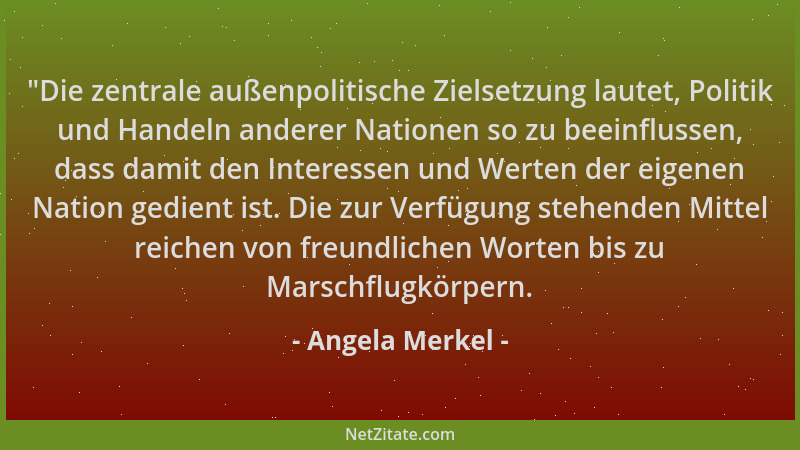 Angela Merkel -  "Die zentrale außenpolitische Zielsetzung lautet, Politik und Handeln anderer Nationen so zu beeinflussen,...