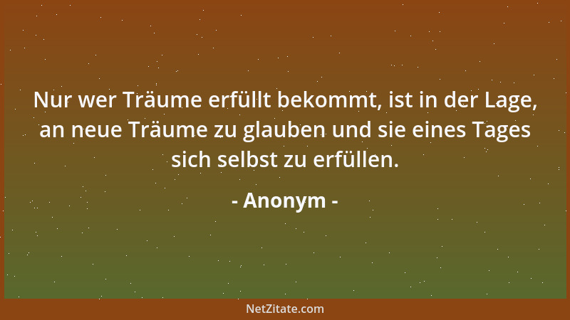Anonym - Nur wer Träume erfüllt bekommt, ist in der Lage, an neue Träume zu glauben und sie eines Tages sich selbst zu erfü...