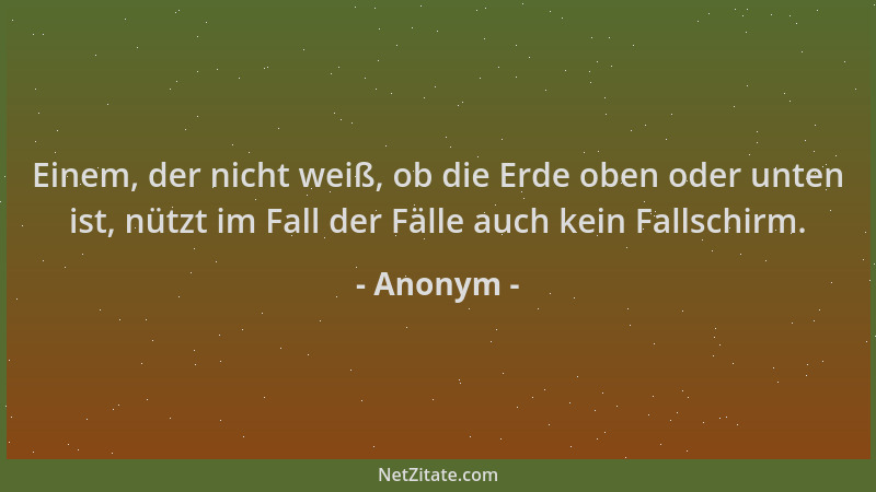 Anonym - Einem, der nicht weiß, ob die Erde oben oder unten ist, nützt im Fall der Fälle auch kein Fallschirm....