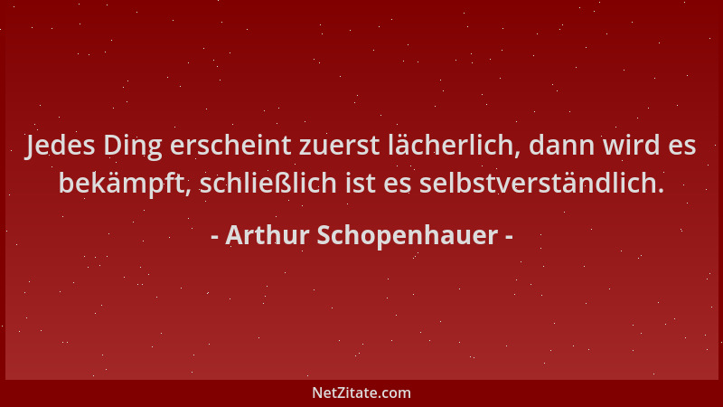 Arthur Schopenhauer - Jedes Ding erscheint zuerst lächerlich, dann wird es bekämpft, schließlich ist es selbstverständlich....