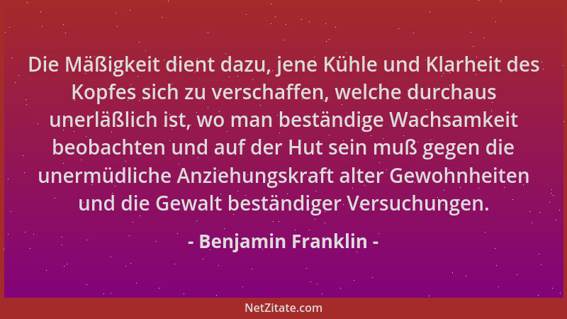 Benjamin Franklin - Die Mäßigkeit dient dazu, jene Kühle und Klarheit des Kopfes sich zu verschaffen, welche durchaus unerl...