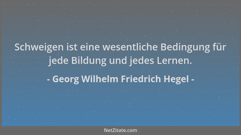 Georg Wilhelm Friedrich Hegel - Schweigen ist eine wesentliche Bedingung für jede Bildung und jedes Lernen....