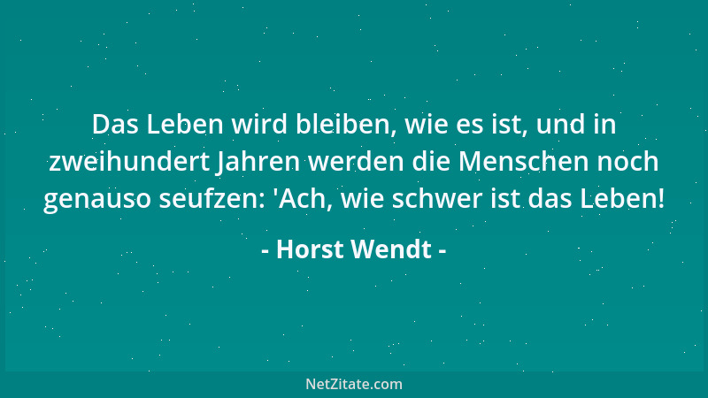 Horst Wendt - Das Leben wird bleiben, wie es ist, und in zweihundert Jahren werden die Menschen noch genauso seufzen:  'Ach,...