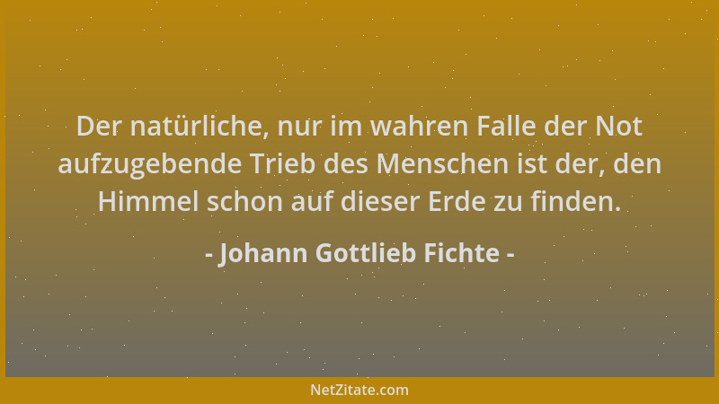 Johann Gottlieb Fichte - Der natürliche, nur im wahren Falle der Not aufzugebende Trieb des Menschen ist der, den Himmel sc...