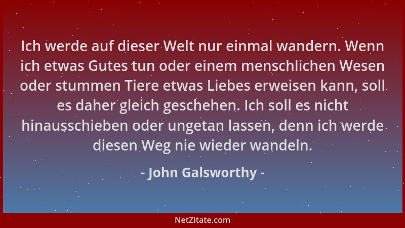 John Galsworthy - Ich werde auf dieser Welt nur einmal wandern. Wenn ich etwas Gutes tun oder einem menschlichen Wesen oder...