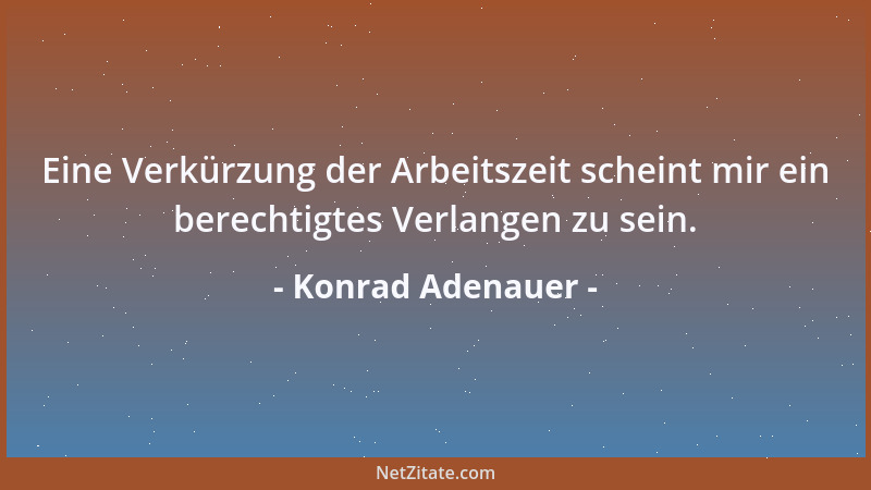 Konrad Adenauer - Eine Verkürzung der Arbeitszeit scheint mir ein berechtigtes Verlangen zu sein....