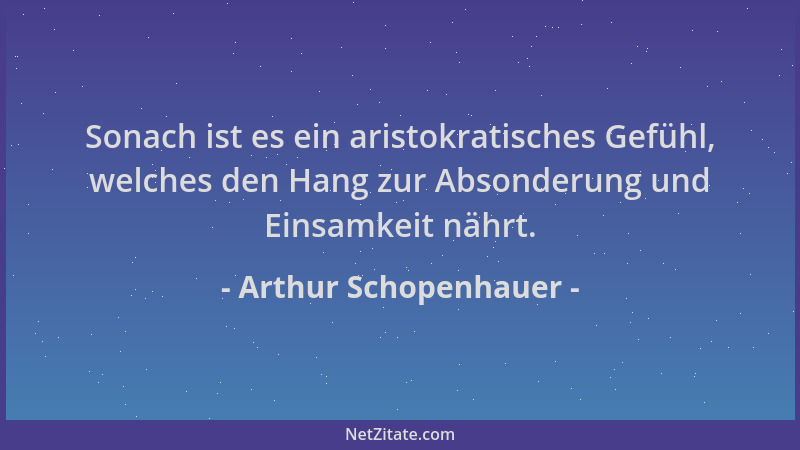Arthur Schopenhauer - Sonach ist es ein aristokratisches Gefühl, welches den Hang zur Absonderung und Einsamkeit nährt....