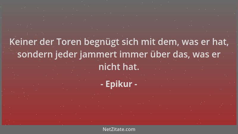Epikur - Keiner der Toren begnügt sich mit dem, was er hat, sondern jeder jammert immer über das, was er nicht hat....