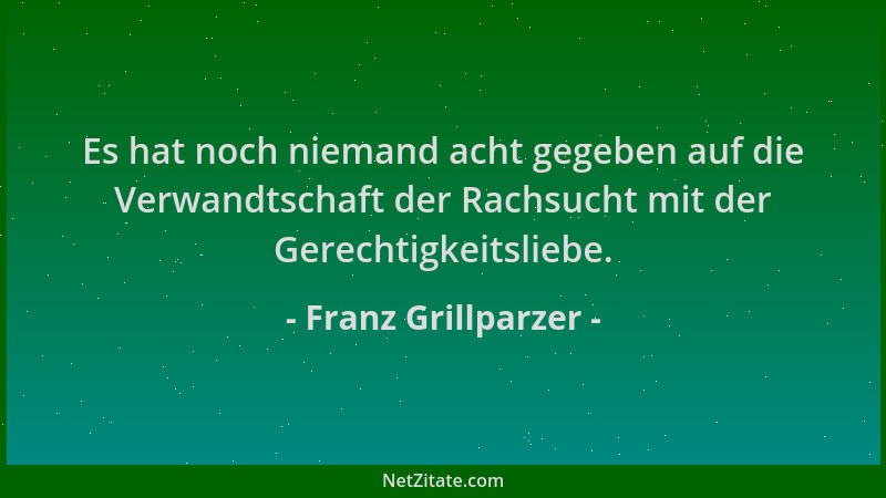 Franz Grillparzer - Es hat noch niemand acht gegeben auf die Verwandtschaft der Rachsucht mit der Gerechtigkeitsliebe....