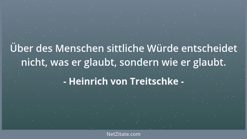 Heinrich von Treitschke - Über des Menschen sittliche Würde entscheidet nicht, was er glaubt, sondern wie er glaubt....
