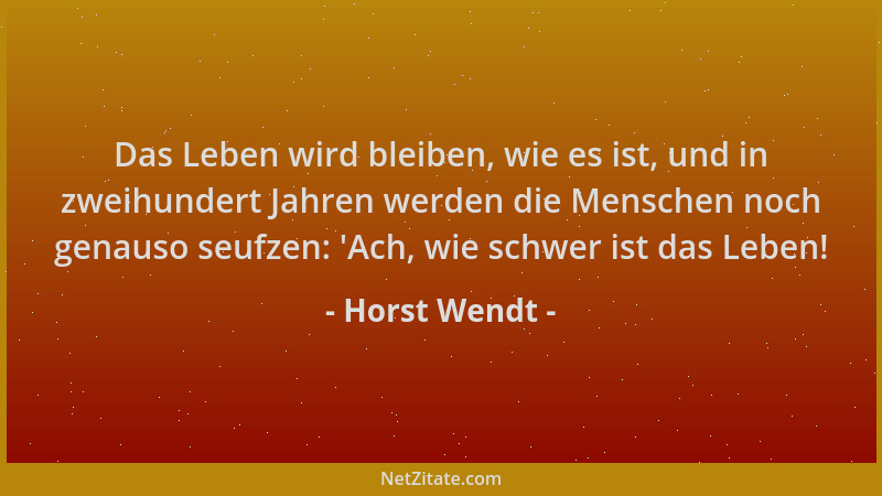 Horst Wendt - Das Leben wird bleiben, wie es ist, und in zweihundert Jahren werden die Menschen noch genauso seufzen: 'Ach,...