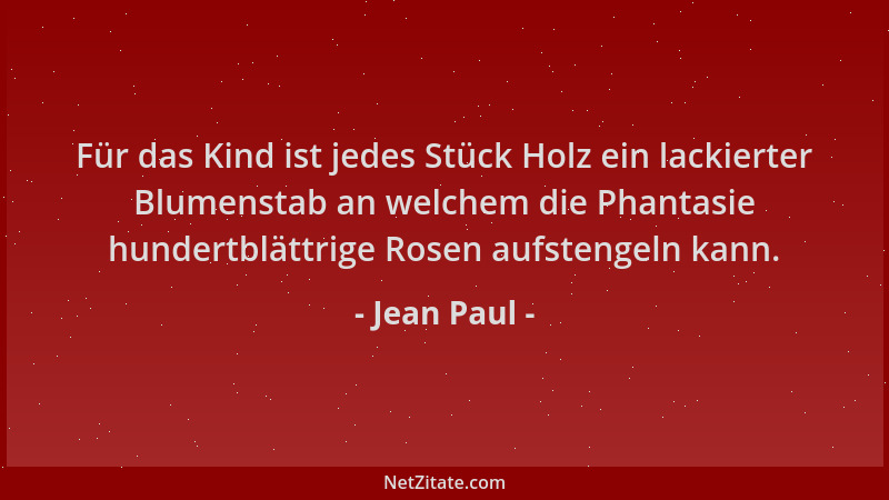 Jean Paul - Für das Kind ist jedes Stück Holz ein lackierter Blumenstab an welchem die Phantasie hundertblättrige Rosen auf...