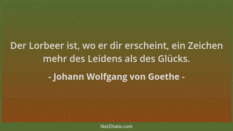 Johann Wolfgang von Goethe - Der Lorbeer ist, wo er dir erscheint, ein Zeichen mehr des Leidens als des Glücks....