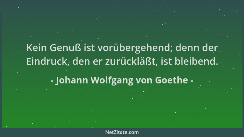 Johann Wolfgang von Goethe - Kein Genuß ist vorübergehend; denn der Eindruck, den er zurückläßt, ist bleibend....