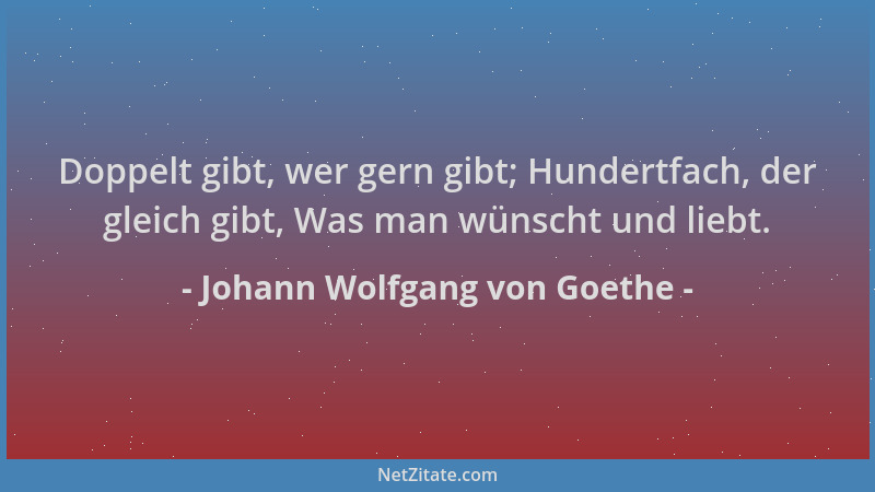 Johann Wolfgang von Goethe - Doppelt gibt, wer gern gibt; Hundertfach, der gleich gibt, Was man wünscht und liebt....