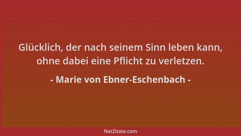 Marie von Ebner-Eschenbach - Glücklich, der nach seinem Sinn leben kann, ohne dabei eine Pflicht zu verletzen....