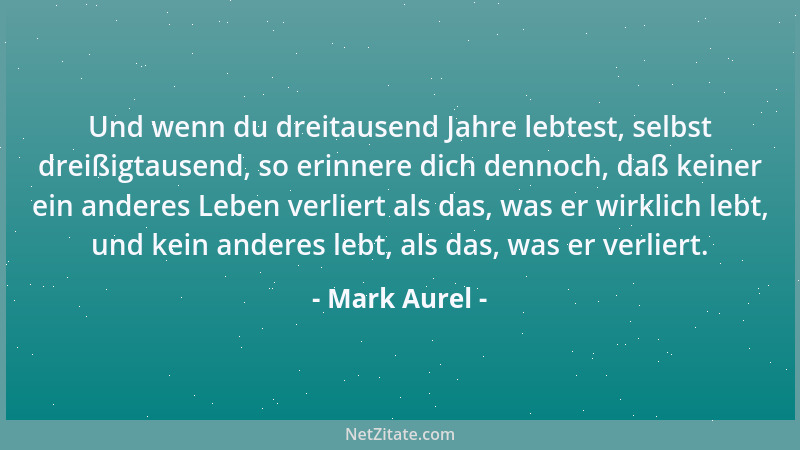 Mark Aurel - Und wenn du dreitausend Jahre lebtest, selbst dreißigtausend, so erinnere dich dennoch, daß keiner ein anderes...