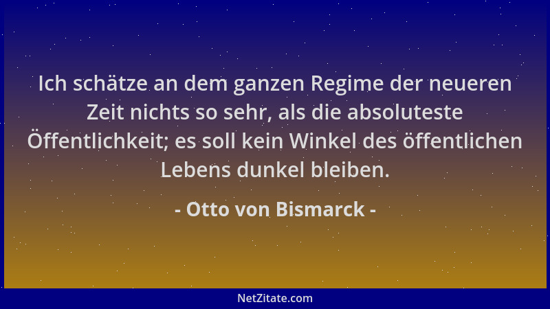 Otto von Bismarck - Ich schätze an dem ganzen Regime der neueren Zeit nichts so sehr, als die absoluteste Öffentlichkeit; e...