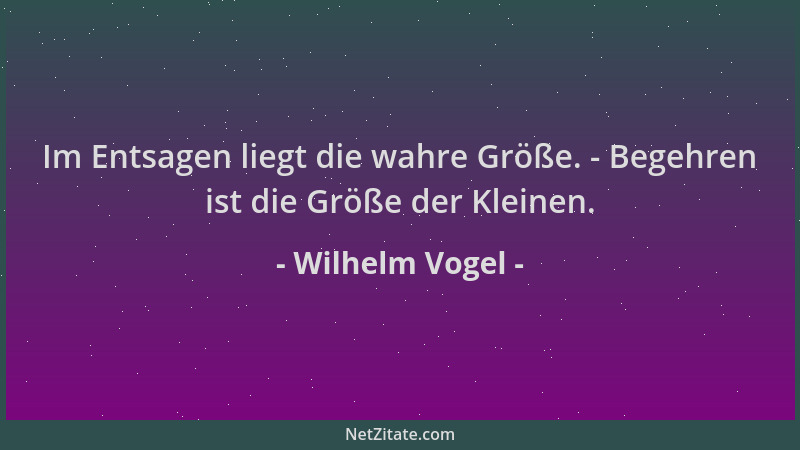 Wilhelm Vogel - Im Entsagen liegt die wahre Größe. - Begehren ist die Größe der Kleinen....