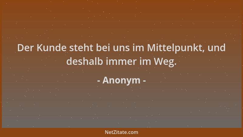 Anonym - Der Kunde steht bei uns im Mittelpunkt, und deshalb immer im Weg....