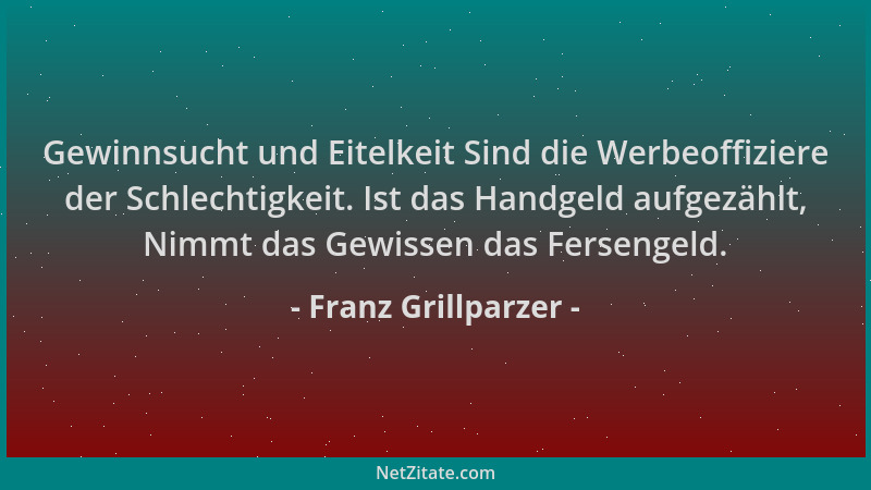 Franz Grillparzer - Gewinnsucht und Eitelkeit Sind die Werbeoffiziere der Schlechtigkeit. Ist das Handgeld aufgezählt, Nimm...