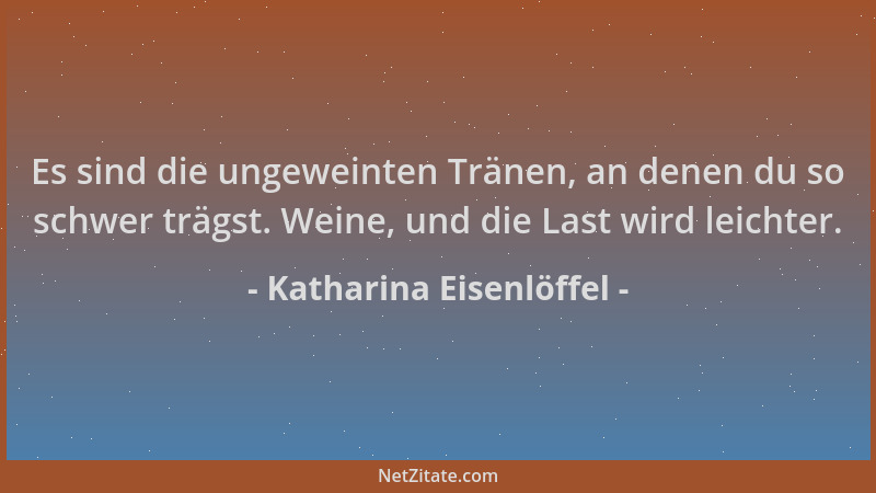 Katharina Eisenlöffel - Es sind die ungeweinten Tränen, an denen du so schwer trägst. Weine, und die Last wird leichter....