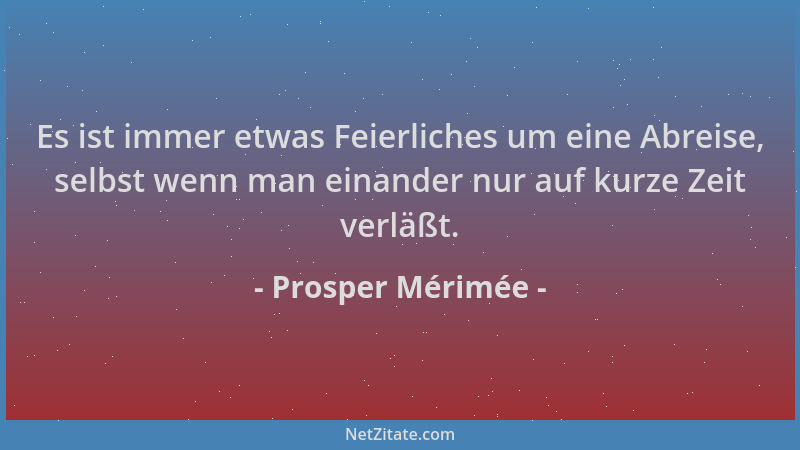 Prosper Mérimée - Es ist immer etwas Feierliches um eine Abreise, selbst wenn man einander nur auf kurze Zeit verläßt....