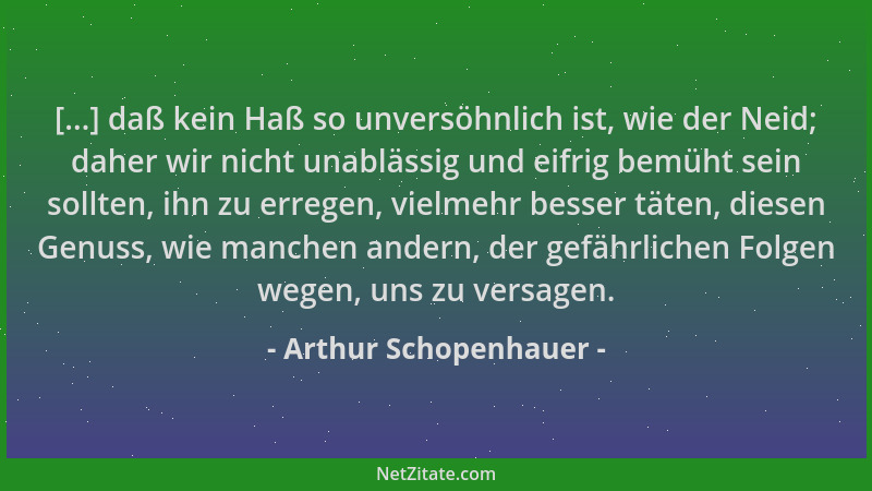 Arthur Schopenhauer - [...] daß kein Haß so unversöhnlich ist, wie der Neid; daher wir nicht unablässig und eifrig bemüht s...