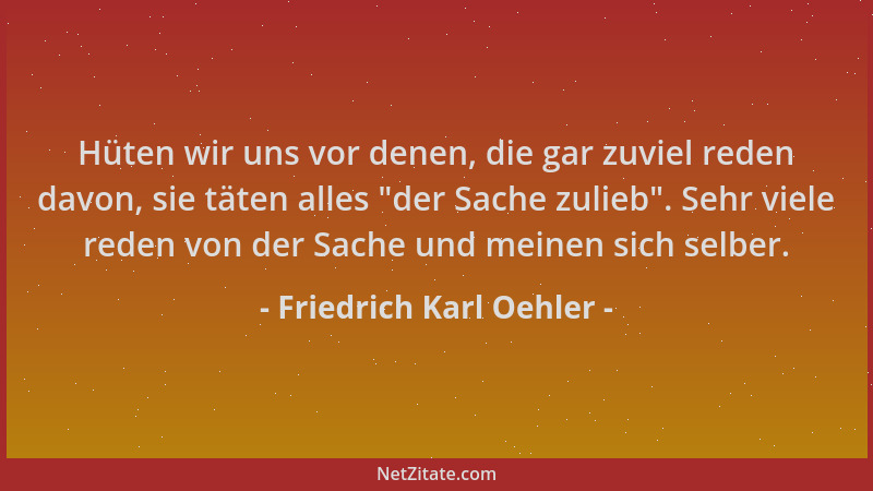 Friedrich Karl Oehler - Hüten wir uns vor denen, die gar zuviel reden davon, sie täten alles  "der Sache zulieb ". Sehr viele...
