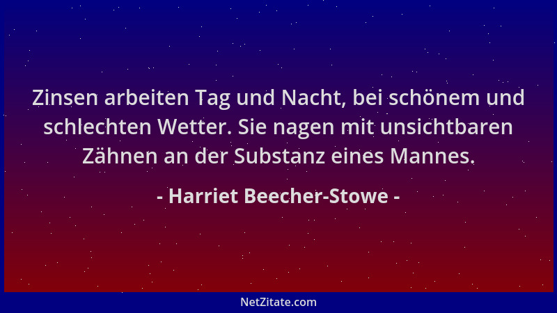 Harriet Beecher-Stowe - Zinsen arbeiten Tag und Nacht, bei schönem und schlechten Wetter. Sie nagen mit unsichtbaren Zähnen...
