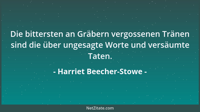 Harriet Beecher-Stowe - Die bittersten an Gräbern vergossenen Tränen sind die über ungesagte Worte und versäumte Taten....