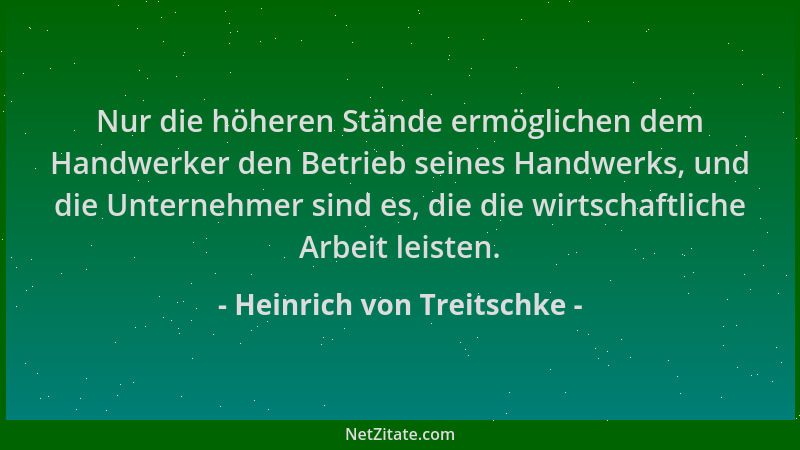 Heinrich von Treitschke - Nur die höheren Stände ermöglichen dem Handwerker den Betrieb seines Handwerks, und die Unternehm...