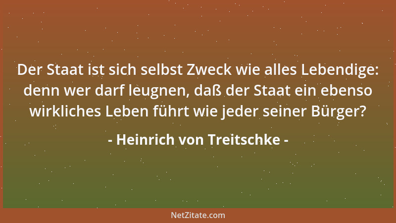 Heinrich von Treitschke - Der Staat ist sich selbst Zweck wie alles Lebendige: denn wer darf leugnen, daß der Staat ein ebe...